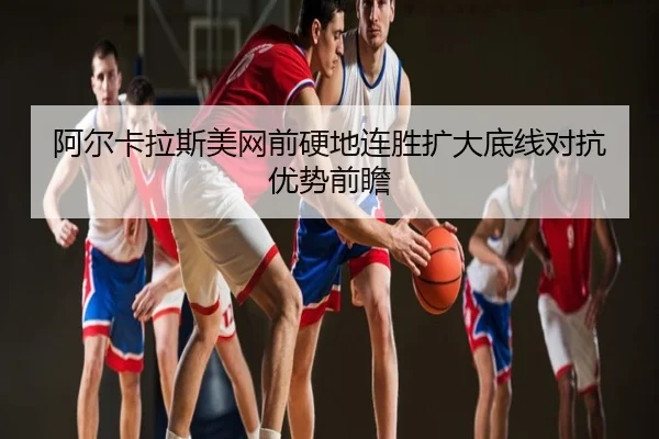 阿尔卡拉斯美网前硬地连胜扩大底线对抗优势前瞻