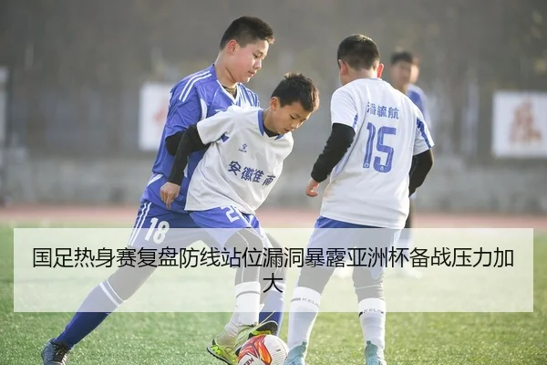 国足热身赛复盘防线站位漏洞暴露亚洲杯备战压力加大