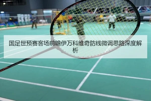 国足世预赛客场前瞻伊万科维奇防线微调思路深度解析